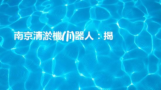 南京清淤機(jī)器人：揭秘神奇水中救世者，誰(shuí)是它的真正主人？
